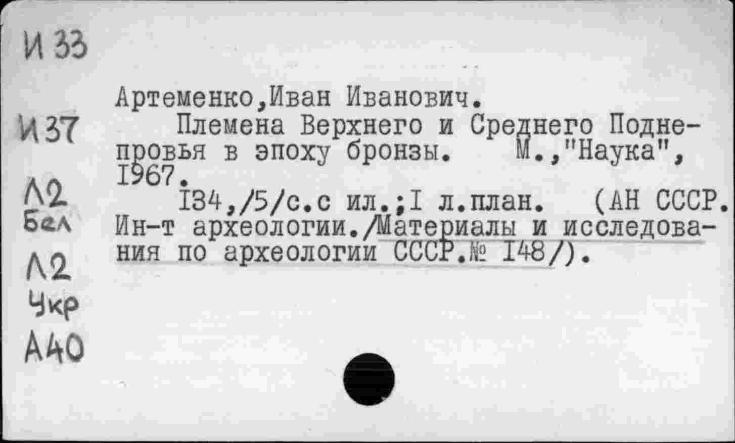 ﻿И 33
Артеменко,Иван Иванович.
изт Племена Верхнего и Среднего Подне-
пјзоввн в эпоху бронзы. М.,"Наука”,
^2.	І34,/5/с.с ил.;1 л.план. (АН СССР.
5ад Ин-т археологии./Материалы и исследова-ния п0 археологии СССР.te 148/).
Чкр
ААО	~